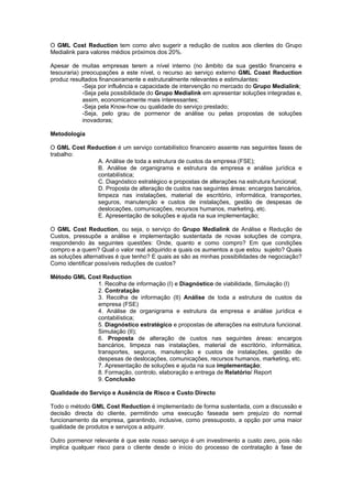 O GML Cost Reduction tem como alvo sugerir a redução de custos aos clientes do Grupo
Medialink para valores médios próximos dos 20%.

Apesar de muitas empresas terem a nível interno (no âmbito da sua gestão financeira e
tesouraria) preocupações a este nível, o recurso ao serviço externo GML Coast Reduction
produz resultados financeiramente e estruturalmente relevantes e estimulantes:
            -Seja por influência e capacidade de intervenção no mercado do Grupo Medialink;
            -Seja pela possibilidade do Grupo Medialink em apresentar soluções integradas e,
            assim, economicamente mais interessantes;
            -Seja pela Know-how ou qualidade do serviço prestado;
            -Seja, pelo grau de pormenor de análise ou pelas propostas de soluções
            inovadoras;

Metodologia

O GML Cost Reduction é um serviço contabilístico financeiro assente nas seguintes fases de
trabalho:
              A. Análise de toda a estrutura de custos da empresa (FSE);
              B. Análise de organigrama e estrutura da empresa e análise jurídica e
              contabilística;
              C. Diagnóstico estratégico e propostas de alterações na estrutura funcional;
              D. Proposta de alteração de custos nas seguintes áreas: encargos bancários,
              limpeza nas instalações, material de escritório, informática, transportes,
              seguros, manutenção e custos de instalações, gestão de despesas de
              deslocações, comunicações, recursos humanos, marketing, etc.
              E. Apresentação de soluções e ajuda na sua implementação;

O GML Cost Reduction, ou seja, o serviço do Grupo Medialink de Análise e Redução de
Custos, pressupõe a análise e implementação sustentada de novas soluções de compra,
respondendo às seguintes questões: Onde, quanto e como compro? Em que condições
compro e a quem? Qual o valor real adquirido e quais os aumentos a que estou sujeito? Quais
as soluções alternativas é que tenho? E quais as são as minhas possibilidades de negociação?
Como identificar possíveis reduções de custos?

Método GML Cost Reduction
              1. Recolha de informação (I) e Diagnóstico de viabilidade, Simulação (I)
              2. Contratação
              3. Recolha de informação (II) Análise de toda a estrutura de custos da
              empresa (FSE)
              4. Análise de organigrama e estrutura da empresa e análise jurídica e
              contabilística;
              5. Diagnóstico estratégico e propostas de alterações na estrutura funcional.
              Simulação (II);
              6. Proposta de alteração de custos nas seguintes áreas: encargos
              bancários, limpeza nas instalações, material de escritório, informática,
              transportes, seguros, manutenção e custos de instalações, gestão de
              despesas de deslocações, comunicações, recursos humanos, marketing, etc.
              7. Apresentação de soluções e ajuda na sua implementação;
              8. Formação, controlo, elaboração e entrega de Relatório/ Report
              9. Conclusão

Qualidade do Serviço e Ausência de Risco e Custo Directo

Todo o método GML Cost Reduction é implementado de forma sustentada, com a discussão e
decisão directa do cliente, permitindo uma execução faseada sem prejuízo do normal
funcionamento da empresa, garantindo, inclusive, como pressuposto, a opção por uma maior
qualidade de produtos e serviços a adquirir.

Outro pormenor relevante é que este nosso serviço é um investimento a custo zero, pois não
implica qualquer risco para o cliente desde o início do processo de contratação à fase de
 