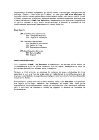 implementação e controle atendendo a que caberá sempre ao cliente optar pelas propostas de
mudança. Acresce a este factor que o cliente, ao optar pelo GML Cost Reduction só
disponibilizará uma percentagem a definir contratualmente sobre o valor das poupanças a obter
durante o primeiro ano de aplicação, sendo os restantes resultados financeiros revertidos para
o cliente. No espírito do GML Cost Reduction e salvaguardando os objectivos e os resultados
do serviço prestado a longo prazo, salvaguardamos a formação e competência dos
colaboradores e responsáveis da empresa com a lógica do serviço.


Case Study’s

       GML Cost Reduction ComService
             35% Transportes Nacionais
             20% Limpeza de Instalações

       GML Cost Reduction Industria
             15% Serviços de Manutenção
             15% Gestão de Frota
             15% Custos Administrativos

       GML Cost Reduction Comerce
             15% Comunicações
             18% Seguros


Outros dados relevantes

Todo o processo do GML Cost Reduction é implementado sob as mais estritas normas de
confidencialidade sobre os dados recolhidos junto do cliente, salvaguardando todos os
pormenores negociais com actuais e novos fornecedores.

Também, a nível funcional, as propostas de mudança, ao serem estruturadas de forma
sustentada e com uma visão de longo prazo, em nada alterará o normal funcionamento da
empresa, passando todas as sugestões que impliquem reestruturações funcionais pela decisão
exclusiva dos clientes.

Funcionando na prática como uma auditoria externa, o GML Cost Reduction é um processo
que implica pouca carga presencial nas instalações do cliente (bem como pouca
disponibilidade de acompanhamento), desde que disponibilizada toda a informação relevante
para a elaboração de diagnóstico, análise de propostas e definição de estratégia de
implementação.
 