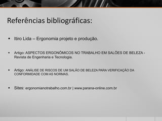 Referências bibliográficas:
 Itiro Lida – Ergonomia projeto e produção.
 Artigo: ASPECTOS ERGONÔMICOS NO TRABALHO EM SALÕES DE BELEZA -
Revista de Engenharia e Tecnologia.
 Artigo: ANÁLISE DE RISCOS DE UM SALÃO DE BELEZA PARA VERIFICAÇÃO DA
CONFORMIDADE COM AS NORMAS.
 Sites: ergonomianotrabalho.com.br | www.parana-online.com.br
 