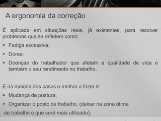 A ergonomia da correção
É aplicada em situações reais, já existentes, para resolver
problemas que se refletem como:
 Fadiga excessiva;
 Dores;
 Doenças do trabalhador que afetam a qualidade de vida e
também o seu rendimento no trabalho.
E na maioria dos casos o melhor a fazer é:
 Mudança de postura;
 Organizar o posto de trabalho, (deixar na zona ótima
de trabalho o que será mais utilizado);
 