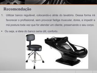 Recomendação
1. Utilizar banco regulável, colocando-o atrás do lavatório. Dessa forma irá
favorecer o profissional, sem provocar fadiga muscular, dores, e impedir a
má postura toda vez que for atender um cliente, preservando o seu corpo.
 Ou seja, a ideia do banco seria útil, conforto.
 