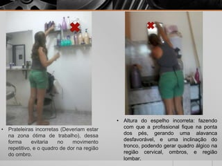 • Prateleiras incorretas (Deveriam estar
na zona ótima de trabalho), dessa
forma evitaria no movimento
repetitivo, e o quadro de dor na região
do ombro.
• Altura do espelho incorreta: fazendo
com que a profissional fique na ponta
dos pés, gerando uma alavanca
desfavorável, e uma inclinação do
tronco, podendo gerar quadro álgico na
região cervical, ombros, e região
lombar.
 