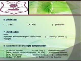 : 6. Evidências:(    ) Vídeo		( x ) Foto		(    ) Desenho  7. Identificador:o com(x) Informe de desconforto pelos trabalhadores	  (    ) Médico (x) Proativo (x) Inspeção  8. Instrumentos de avaliação complementar: (    ) Check-list de Couto	(    ) Moore e Garg	(    ) Modelo Biomecânico(    ) LPR- Limite de Peso Recomendado – NIOSH	(    ) Dinamometria eletrônica(    ) EMG de superfície	(    ) Freqüência Cardíaca	(    ) Metabolimetria(    ) Índice TOR-TOM		(x) Outros , entrevista é Análise.