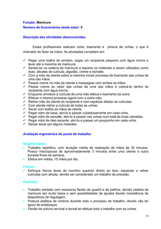 10
Função: Manicure
Número de funcionários deste setor: 5
Descrição das atividades desenvolvidas:
Esses profissionais realizam corte, lixamento e pintura de unhas, o que é
chamado de fazer as mãos. As atividades consistem em:
 Pegar uma toalha do armário, pegar um recipiente pequeno com água morna e
levar até a mesinha de manicure.
 Sentar-se na cadeira de manicure e separar os materiais a serem utilizados como
lixas, alicates de cutícula, algodão, creme e esmalte.
 Com a mão da cliente sobre a mesinha iniciar processo de lixamento das unhas de
uma das mãos.
 Passar creme na mão da cliente e massagear com ambas as mãos.
 Passar creme ao redor das unhas de uma das mãos e colocá-la dentro do
recipiente com água morna.
 Enquanto amolece a cutícula de uma mão efetua o lixamento da outra.
 Efetuar o mesmo processo agora com a outra mão.
 Retirar mão da cliente do recipiente e com espátula afastar as cutículas.
 Com alicate retirar a cutícula de todas as unhas.
 Secar com toalha as mãos da cliente.
 Pegar vidro de base, abri-lo e passar cuidadosamente em cada unha.
 Pegar vidro de esmalte, abri-lo e passar nas unhas num total de duas camadas.
 Pegar vidro de óleo secante, abri-lo e passar um pouquinho em cada unha.
 Deixar secar por alguns instantes.
Avaliação ergonômica do posto de trabalho:
Repetitividade:
 Trabalho repetitivo, com duração média de realização de mãos de 30 minutos.
Possui macropausa de aproximadamente 3 minutos entre uma cliente e outra
durante finais de semana.
 Efetua em média, 15 mãos por dia.
Forças:
 Esforços físicos leves de membro superior direito ao lixar, espatular e retirar
cutículas com alicate, devido ser considerado um trabalho de precisão.
Posturas:
 Trabalho sentado com excessiva flexão de quadril e de joelhos, devido cadeira da
manicure ser muito baixa e sem possibilidades de ajustes devido inexistência de
dispositivos de regulagem.
 Postura estática de ombros durante todo o processo de trabalho, devido não ter
apoio de antebraços
 Flexão de coluna cervical e dorsal ao efetuar todo o trabalho com as unhas.
 