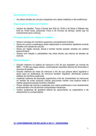 11
Compressões mecânicas:
 Ao utilizar alicates de cutícula e espátulas com cabos metálicos e não anatômicos.
Organização do Sistema de Trabalho:
 Horário de trabalho: Terça à Quinta das 8:00 às 18:00 e de Sexta à Sábado das
8:00 às 19:00 horas, possuindo 1hora e 30 minutos de almoço, sendo que há
revezamento para o almoço.
Principais queixas em relação ao trabalho:
 Dores e cansaço em membros superiores, principalmente à direita.
 Dores em punho e antebraços direito relacionado a movimentos repetitivos durante
trabalho com alicate de cutícula.
 Dores em região cervical, dorsal e lombar devido posição sentada em cadeira
desconfortável.
 Queixa com relação a calosidades nas mãos devido uso intenso de alicates de
cutícula.
Recomendações:
 Estudar melhoria na cadeira da manicure a fim de que respeitem as normas da
NBR – 13.965 que segue abaixo, contemplando requisitos básicos de dimensões e
recursos de ajustes.
 Estudar melhoria da mesa da manicure a fim de que possua altura regulável e
apoio para os antebraços da manicure também regulável, eliminando postura
estática de membros superiores.
 Implantar sistemas de educação ergonômica a fim de conscientizar as manicures
no sentido de evitar posturas críticas procurando manter uma postura ereta e
realizar pequenas pausas durante o trabalho.
 Prover alicates de cutícula e espátulas com cabos anatômicos e com revestimento
emborrachado a fim de eliminar compressões mecânicas.
 Instituir programas de ginástica laboral de aquecimento ou preparatória e de
relaxamento ou compensatória.
VI. CONFORMIDADE EM RELAÇÃO A NR-17 - ERGONOMIA
 
