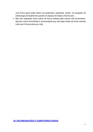 13
uma forma geral estão dentro de parâmetros aceitáveis, porém, há situações de
sobrecarga principalmente quando em épocas de festas e final de ano.
 Não são realizadas horas extras de forma habitual pela maioria dos funcionários.
Apenas a título de lembrete é recomendável que não sejam feitas de forma rotineira
mais que 8 horas extras por mês.
VII. RECOMENDAÇÕES E COMENTÁRIOS GERAIS
 
