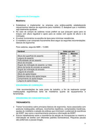 14
Ergonomia de Concepção:
Mobiliário:
 Estabelecer e implementar na empresa uma prática-padrão estabelecendo
requerimentos básicos de ergonomia para mobiliário. É desejável que o mobiliário
seja totalmente ajustável.
 No caso de compra de cadeiras novas preferir as que possuam apoio para os
braços com altura regulável e apoio para as costas com ajuste de altura e de
inclinação.
 Envolver funcionários na escolha de tipos para minimizar resistências.
 O mobiliário a ser comprado futuramente deve seguir as seguintes recomendações
básicas de ergonomia:
Para cadeiras, segundo NBR – 13.965:
Variável Valor em mm
Mínimo Máximo
Altura da superfície do assento 420 500
Largura do assento 400 -
Profundidade útil do assento 380 440
Altura do encosto 220 -
Ângulo de inclinação do assento ( p/ trás) 0º 5º
Altura da borda do encosto ao assento 350 -
Ângulo de inclinação do encosto 0º 15º
Largura do encosto 305 -
Altura do apóia braços 200 250
Distância interna dos apóia braços 450 560
Comprimento do apóia braços 200 -
Largura do apóia braços 40 -
ERGONOMIA DE CORREÇÃO:
Vide recomendações de cada posto de trabalho, a fim de realmente corrigir
inadequações ergonômicas tanto de mobiliários quanto de equipamentos e
ferramentas.
ERGONOMIA DE CONSCIENTIZAÇÃO
TREINAMENTO:
 Treinar funcionários sobre princípios básicos de ergonomia, riscos associados com
posturas inadequadas, esforços, movimentos repetitivos, compressões mecânicas,
ajustes do mobiliário e adoção de práticas que minimizem o potencial de ocorrência
de DORT, tais como o reconhecimento precoce e informação de DORT.
 Educar trabalhadores sobre a importância da adoção de micropausas ou mesmo a
intercalação de tarefas com diferentes padrões biomecânicos. Pequenas pausas
são preferíveis a pausas longas.
 