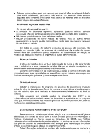 15
 Orientar recepcionistas para que, sempre que possível, alternar o tipo de trabalho
para cada cabeleireira, procurando não marcar por exemplo, duas escovas
seguidas para o mesmo profissional, mas alternar os horários entre os trabalhos
desenvolvidos por cada profissional.
Estabelecer as pausas necessárias
As pausas são necessárias quando:
 A atividade for altamente repetitiva, apresentar posturas críticas, esforços
excessivos e fatores contributivos relevantes como, por exemplo, calor excessivo.
 Não houver possibilidade de fazer rodízio de tarefas.
 Houver possibilidade de haver rodízio de tarefas, mas as outras tarefas
apresentarem o mesmo padrão biomecânico; neste caso não haverá vantagem
biomecânica no rodízio.
Em todos os postos de trabalho avaliados as pausas são informais, não
havendo um controle rígido das mesmas. A possibilidade da adoção de pausas
formais deve ser considerada quando esgotadas as possibilidades de adoção de
medidas de adequação relativas à engenharia e outras administrativas.
Ritmo de trabalho
O ritmo de trabalho deve ser bem determinado de forma a não gerar tensão
para o trabalhador e seus colegas de trabalho. Há que se atender os objetivos da
empresa sem tensionar exageradamente os trabalhadores.
Conforme entrevistas com os colaboradores, a carga e o ritmo de trabalho são
compatíveis com suas capacidades em executá-las, porém referem sobrecargas nos
finais de semana principalmente quando em épocas de festas.
Ginástica Laboral
Estudar a implantação de programa de ginástica de aquecimento muscular
antes do início da jornada como forma de preparar a musculatura e tendões para o
tipo de trabalho que será realizado e distensionamento/relaxamento ao final da
jornada.
Este programa tem impacto positivo na prevenção dos DORT e os
colaboradores de todos os níveis devem ser incentivados a participarem do programa
visto que reconhecidamente traz impactos positivos na prevenção de DORT, além da
melhoria nos aspectos psicológicos.
Gerenciamento Administrativo e Médico do DORT
Recomendamos cuidado especial com relação aos controles epidemiológicos e
estatísticos, no sentido de traçar com a maior precisão possível de informações o
histórico profissional se houver casos de portadores de DORT, seu histórico
psicossocial e a utilização do diagnóstico objetivo no sentido de cruzar informações
que possam auxiliar no direcionamento dos esforços para identificação de postos
críticos e nas medidas para adequá-los ergonomicamente.
Estas informações estatísticas também são fundamentais para se mensurar o
 