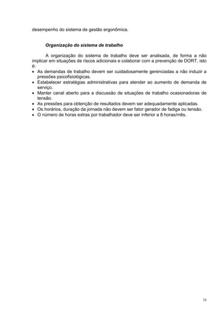 16
desempenho do sistema de gestão ergonômica.
Organização do sistema de trabalho
A organização do sistema de trabalho deve ser analisada, de forma a não
implicar em situações de riscos adicionais e colaborar com a prevenção de DORT, isto
é:
 As demandas de trabalho devem ser cuidadosamente gerenciadas a não induzir a
pressões psicofisiológicas.
 Estabelecer estratégias administrativas para atender ao aumento de demanda de
serviço.
 Manter canal aberto para a discussão de situações de trabalho ocasionadoras de
tensão.
 As pressões para obtenção de resultados devem ser adequadamente aplicadas.
 Os horários, duração da jornada não devem ser fator gerador de fadiga ou tensão.
 O número de horas extras por trabalhador deve ser inferior a 8 horas/mês.
 