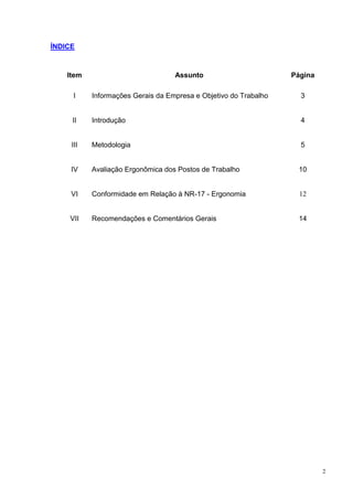 2
ÍNDICE
Item Assunto Página
I Informações Gerais da Empresa e Objetivo do Trabalho 3
II Introdução 4
III Metodologia 5
IV Avaliação Ergonômica dos Postos de Trabalho 10
VI Conformidade em Relação à NR-17 - Ergonomia 12
VII Recomendações e Comentários Gerais 14
 