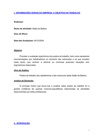 3
I. INFORMAÇÕES GERAIS DA EMPRESA E OBJETIVO DO TRABALHO
Endereço:
Ramo de atividade: Salão de Beleza
Grau de Risco:
Data das Avaliações: 04/12/2004
Objetivo:
Proceder a avaliação ergonômica dos postos de trabalho, bem como apresentar
recomendações aos trabalhadores no momento das entrevistas e as que constam
neste laudo, que venham a eliminar ou minimizar possíveis situações anti-
ergonômicas observadas.
Alvo da Análise:
Postos de trabalho das cabeleireiras e das manicures deste Salão de Beleza.
Análise da Demanda:
O principal motivo que levou-nos a analisar estes postos de trabalho foi a
grande incidência de queixas músculo-esqueléticas relacionadas às atividades
desenvolvidas por estes profissionais.
II. INTRODUÇÃO
 