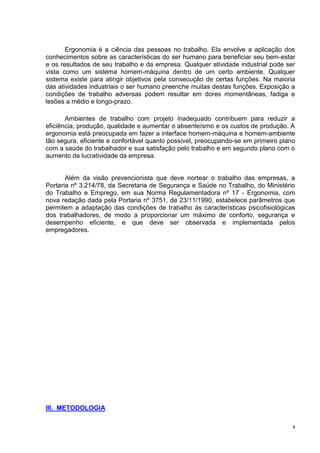 4
Ergonomia é a ciência das pessoas no trabalho. Ela envolve a aplicação dos
conhecimentos sobre as características do ser humano para beneficiar seu bem-estar
e os resultados de seu trabalho e da empresa. Qualquer atividade industrial pode ser
vista como um sistema homem-máquina dentro de um certo ambiente. Qualquer
sistema existe para atingir objetivos pela consecução de certas funções. Na maioria
das atividades industriais o ser humano preenche muitas destas funções. Exposição a
condições de trabalho adversas podem resultar em dores momentâneas, fadiga e
lesões a médio e longo-prazo.
Ambientes de trabalho com projeto inadequado contribuem para reduzir a
eficiência, produção, qualidade e aumentar o absenteísmo e os custos de produção. A
ergonomia está preocupada em fazer a interface homem-máquina e homem-ambiente
tão segura, eficiente e confortável quanto possível, preocupando-se em primeiro plano
com a saúde do trabalhador e sua satisfação pelo trabalho e em segundo plano com o
aumento da lucratividade da empresa.
Além da visão prevencionista que deve nortear o trabalho das empresas, a
Portaria nº 3.214/78, da Secretaria de Segurança e Saúde no Trabalho, do Ministério
do Trabalho e Emprego, em sua Norma Regulamentadora nº 17 - Ergonomia, com
nova redação dada pela Portaria nº 3751, de 23/11/1990, estabelece parâmetros que
permitem a adaptação das condições de trabalho às características psicofisiológicas
dos trabalhadores, de modo a proporcionar um máximo de conforto, segurança e
desempenho eficiente, e que deve ser observada e implementada pelos
empregadores.
III. METODOLOGIA
 