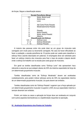 6
de forças. Segue a classificação abaixo:
Escala Psicofísica (Borg)
0.5 Muito, Muito Leve
1 Muito Leve
2 Leve
3
4 Até Certo Ponto Pesado
5 Moderadamente Pesado
6
7 Pesado
8 Muito Pesado
9 Muito, Muito Pesado
10 Máximo
Classificação do Esforço
0,5 - 3 Esforço Leve
4 - 6 Esforço Moderado
7 - 10 Esforço Pesado
A maioria das pessoas entre nós pode dizer se um grupo de músculos está
carregado com muito peso ou levemente carregado. No caso de haver dificuldade ao
fazer a avaliação, a escala psicofísica de 10 pontos pode ser usada para classificar o
esforço físico usando descrições em palavras. O empregado deve ser solicitado para
fazer um esforço máximo dos músculos para fixar o topo da escala e depois decidir
onde o esforço do trabalho cai na escala para cada grupo de músculos.
Em geral as tarefas classificadas como “Esforço Leve” não apresentam risco
relevante e assume-se que estejam abaixo de 30% da máxima capacidade de força de
um determinado grupamento muscular.
Tarefas classificadas como de “Esforço Moderado” devem ser analisadas
cuidadosamente, pois podem indicar esforços acima de 30% da capacidade máxima
de um determinado grupamento muscular, os quais devem ser evitados.
Tarefas classificadas como de “Esforço Pesado” sugerem que a força aplicada por
um determinado grupamento muscular é superior a 50% da sua capacidade máxima e
sempre deveriam ser evitadas.
Porém, em todos os casos a aplicação de forças deve ser analisada em conjunto
com outros aspectos biomecânicos e a repetitividade requerida na operação.
IV. Avaliação Ergonômica dos Postos de Trabalho
 