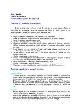 7
Setor: Cabelo
Função: Cabeleireira
Número de funcionários deste setor: 5
Descrição das atividades desenvolvidas:
Esses profissionais realizam cortes de cabelos, escovas, luzes, reflexos e
penteados. As atividades destes profissionais são idênticas, sendo avaliadas as
atividades de corte e escova. As atividades consistem em:
 Pegar uma toalha do armário e colocar nas costas da cliente.
 Lavar os cabelos da cliente realizando massageamento do couro cabeludo.
 Pegar uma toalha e enrolar os cabelos.
 Ajustar a altura da cadeira para a cliente.
 Pegar os materiais necessários como escovas, secador de cabelos, tesouras,
pentes, presilhas de dentro da gaveta ao lado da bancada e colocá-los sobre a
bancada.
 Pegar tesoura com mão direita e efetuar o corte dos cabelos, separando-os por
mechas e prendendo-os com presilhas.
 Após o término do corte, pegar secador de cabelos com mão esquerda e com mão
direita uma escova.
 Efetuar o escovamento dos cabelos.
 Passar silicone nas pontas dos cabelos com as mãos e penteá-los com dedos da
mão esquerda enquanto que com a direita efetua a escova final.
 Pegar a escova com mão direita e efetuar o penteado final.
 Descer a cadeira para a cliente descer.
 Higienizar os materiais utilizados, limpando-os com solução higienizadora.
Avaliação ergonômica do posto de trabalho:
Repetitividade:
 Trabalho repetitivo, com duração média de um corte de cabelos de 20 minutos e
tempo médio de realização da escova de 30 minutos. Possui macropausas de
aproximadamente 5 minutos entre o atendimento de uma cliente e outra.
 Efetua em média, 6 cortes de cabelo, 8 escovas e 2 reflexos por dia de trabalho,
sendo válido das quintas-feiras aos sábados, onde o movimento do salão é maior.
Nos demais dias, efetua em média 3 cortes de cabelos, 3 escovas e 1 reflexo por
dia.
Forças:
 Esforço físico leve de membros superiores ao massagear couro cabeludo da
cliente no momento da lavagem dos cabelos.
 Esforço físico moderado a pesado de membro superior direito ao utilizar escova
durante o escovamento dos cabelos, dependendo do comprimento dos cabelos,
quanto mais comprido ou mais crespos os cabelos, maior o esforço.
 
