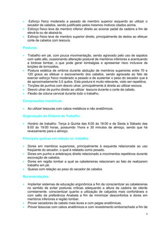 8
 Esforço físico moderado a pesado de membro superior esquerdo ao utilizar o
secador de cabelos, sendo justificado pelos mesmos motivos citados acima.
 Esforço físico leve de membro inferior direito ao acionar pedal da cadeira a fim de
elevá-la ou de abaixá-la.
 Esforço físico leve de membro superior direito, principalmente de dedos ao efetuar
corte de cabelos com tesoura.
Posturas:
 Trabalho em pé, com pouca movimentação, sendo agravado pelo uso de sapatos
com salto alto, ocasionando alteração postural de membros inferiores e acentuando
a lordose lombar, o que pode gerar lombalgias e apresentar risco inclusive de
torções de tornozelos.
 Postura estática de ombros durante abdução de membros superiores entre 70 e
120 graus ao efetuar o escovamento dos cabelos, sendo agravada ao fato de
exercer esforço físico moderado a pesado e de sustentar o peso do secador que é
de aproximadamente 3,5 quilos. Esta postura é muito relevante, visto ser repetitiva.
 Torções de punhos com desvio ulnar, principalmente à direita ao utilizar escova.
 Desvio ulnar de punho direito ao utilizar tesoura durante o corte de cabelo.
 Flexão de coluna cervical durante todo o trabalho.
Compressões mecânicas:
 Ao utilizar tesouras com cabos metálicos e não anatômicos.
Organização do Sistema de Trabalho:
 Horário de trabalho: Terça à Quinta das 8:00 às 18:00 e de Sexta à Sábado das
8:00 às 19:00 horas, possuindo 1hora e 30 minutos de almoço, sendo que há
revezamento para o almoço.
Principais queixas em relação ao trabalho:
 Dores em membros superiores, principalmente à esquerda relacionada ao uso
freqüente do secador, o qual é relatado como pesado.
 Dores em punho e antebraços direito relacionado a movimentos repetitivos durante
escovação de cabelos.
 Dores em região lombar a qual as cabeleireiras relacionam ao fato de realizarem
trabalho em pé.
 Queixa com relação ao peso do secador de cabelos
Recomendações:
 Implantar sistemas de educação ergonômica a fim de conscientizar as cabelereiras
no sentido de evitar posturas críticas adequando a altura da cadeira da cliente
corretamente; conscientizar quanto a utilização de calçados mais confortáveis e
com salto de preferência Anabela a fim de minimizar desconfortos e dores em
membros inferiores e região lombar.
 Prover secadores de cabelo mais leves e com pegas anatômicas.
 Prover tesouras com cabos anatômicos e com revestimento emborrachado a fim de
 
