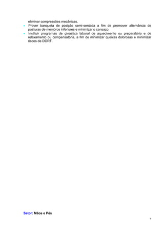 9
eliminar compressões mecânicas.
 Prover banqueta de posição semi-sentada a fim de promover alternância de
posturas de membros inferiores e minimizar o cansaço.
 Instituir programas de ginástica laboral de aquecimento ou preparatória e de
relaxamento ou compensatória, a fim de minimizar queixas dolorosas e minimizar
riscos de DORT.
Setor: Mãos e Pés
 
