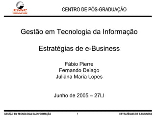 CENTRO DE PÓS-GRADUAÇÃO GESTÃO EM TECNOLOGIA DA INFORMAÇÃO ESTRATÉGIAS DE E-BUSINESS Gestão em Tecnologia da Informação Estratégias de e-Business Fábio Pierre Fernando Delago Juliana Maria Lopes Junho de 2005 – 27LI 1 