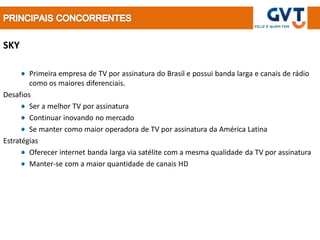 SKY

        Primeira empresa de TV por assinatura do Brasil e possui banda larga e canais de rádio
        como os maiores diferenciais.
Desafios
        Ser a melhor TV por assinatura
        Continuar inovando no mercado
        Se manter como maior operadora de TV por assinatura da América Latina
Estratégias
        Oferecer internet banda larga via satélite com a mesma qualidade da TV por assinatura
        Manter-se com a maior quantidade de canais HD
 
