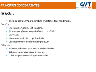 NET/Claro

        Telefonia móvel, TV por assinatura e telefones fixos residenciais.
Desafios
        Integração Embratel, Net e a Claro.
        Alta competição em longa distância com a TIM
        Estratégias
        Manter mercado de Longa Distância
        Desenvolvimento de clientes corporativos
Estratégias
        Estender cobertura para toda a América Latina
        Sobrepor sua marca sobre a Embratel
        Cobrir os pontos deixados pela Embratel
 