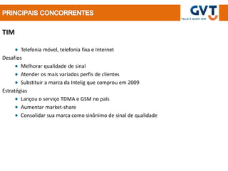TIM

        Telefonia móvel, telefonia fixa e Internet
Desafios
        Melhorar qualidade de sinal
        Atender os mais variados perfis de clientes
        Substituir a marca da Intelig que comprou em 2009
Estratégias
        Lançou o serviço TDMA e GSM no país
        Aumentar market-share
        Consolidar sua marca como sinônimo de sinal de qualidade
 