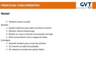 Nextel

           Telefonia móvel via rádio
Desafios
         Ampliar cobertura para todo o território nacional
         Oferecer internet banda larga
         Manter-se como o meio de comunicação mais ágil
         Atrair consumidores com o aluguel de rádios
Estratégias
         Expandir também para o ramo de celulares
         Ter internet via rádio de qualidade
         Ter cobertura mundial sem pontos falhos
 