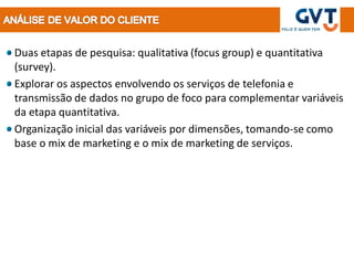 Duas etapas de pesquisa: qualitativa (focus group) e quantitativa
(survey).
Explorar os aspectos envolvendo os serviços de telefonia e
transmissão de dados no grupo de foco para complementar variáveis
da etapa quantitativa.
Organização inicial das variáveis por dimensões, tomando-se como
base o mix de marketing e o mix de marketing de serviços.
 