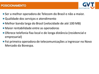 Ser a melhor operadora de Telecom do Brasil e não a maior.
Qualidade dos serviços e atendimento
Melhor banda larga do Brasil (velocidade de até 100 MB)
Maior rentabilidade entre as operadoras
Oferece telefonia fixa local e de longa distância (residencial e
empresarial)
Foi primeira operadora de telecomunicações a ingressar no Novo
Mercado da Bovespa.
 
