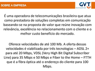 É uma operadora de telecomunicações brasileira que atua
 como prestadora de soluções completas em comunicação
baseando-se na proposta de valor que reúne inovação com
relevância, excelência no relacionamento com o cliente e o
            melhor custo benefício do mercado.

    Oferece velocidades de até 100 Mb. A oferta dessas
  velocidades é viabilizada por três tecnologias – ADSL 2+
 para até 20 Mbps, VDSL (Very High Bit Digital Subscriber
Line) para 35 Mbps e 50 Mbps e Fiber to the Home – FTTH
  que é a fibra óptica até o endereço do cliente para 100
                           Mbps.
 