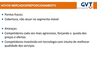 Pontos fracos:
Cobertura, não atuar no segmento móvel

Ameaças:
Competidores cada vez mais agressivos, forçando a queda dos
preços e ofertas
Competidores investindo em tecnologia com intuito de melhorar
qualidade dos serviços.
 