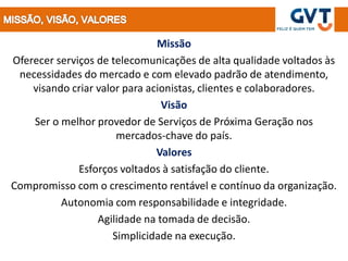 Missão
Oferecer serviços de telecomunicações de alta qualidade voltados às
 necessidades do mercado e com elevado padrão de atendimento,
    visando criar valor para acionistas, clientes e colaboradores.
                                Visão
    Ser o melhor provedor de Serviços de Próxima Geração nos
                       mercados-chave do país.
                               Valores
              Esforços voltados à satisfação do cliente.
Compromisso com o crescimento rentável e contínuo da organização.
          Autonomia com responsabilidade e integridade.
                  Agilidade na tomada de decisão.
                      Simplicidade na execução.
 