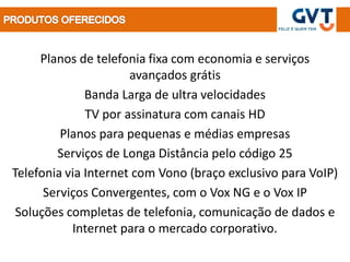 Planos de telefonia fixa com economia e serviços
                      avançados grátis
              Banda Larga de ultra velocidades
              TV por assinatura com canais HD
         Planos para pequenas e médias empresas
        Serviços de Longa Distância pelo código 25
Telefonia via Internet com Vono (braço exclusivo para VoIP)
      Serviços Convergentes, com o Vox NG e o Vox IP
 Soluções completas de telefonia, comunicação de dados e
           Internet para o mercado corporativo.
 