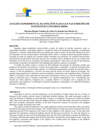 X ENCONTRO NACIONAL e VI ENCONTRO LATINO AMERICANO de
                                                    CONFORTO NO AMBIENTE CONSTRUÍDO

                                                                                   Natal, 16 a 18 de setembro de 2009




ANÁLISE EXPERIMENTAL DA INFLUÊNCIA DA LUZ NAS EMOÇÕES DE
               ESTUDANTES UNIVERSITÁRIOS

                    Mariana Regina Coimbra de Lima (1); Ramón San Martín (2)
      (1) Arquiteta, Doutoranda do curso de Ambientes de recerca de la energia en la arquitetctura,
                                        marelima@hotmail.com
          (2) PhD, Professor do Departamento de Proyecto de Ingenieria, sanmartin@pe.upc.es
  Universidad Politécnica de Cataluña, Departamento de Proyecto de Ingenieria, Av. Diagonal 647/10.53
                                       Barcelona - España, 08028

RESUMO
       Seguindo alguns parâmetros desenvolvidos a partir de análise de estudos anteriores, como as
necessidades humanas, a percepção espacial, a escolha do sistema de iluminação adequado e as diferenças
individuais, o presente estudo desenvolveu um modelo que avalia se houve ou não uma influência do nível
de iluminação e de sua estrutura (geral / localizado) sobre o afeto e o estado de ânimo das pessoas durante a
execução de testes de atenção que simulam tarefas realizadas em escritórios. Os modelos desenvolvidos
anteriormente não permitiam uma maior precisão dos resultados sobre a influência da luz nas emoções dos
indivíduos, de acordo com as conclusões dos próprios pesquisadores. Além disso, na maioria das pesquisas
já realizadas é necessário um laboratório bem equipado para aplicar e analisar os resultados.
       O modelo de análise criado se mostrou de fácil aplicação necessitando de elementos simples que
podem ser encontrados em escritórios e escolas como papel, lápis e computador. A partir da utilização deste
modelo se procurou, em primeiro lugar, analisar se os indivíduos apresentaram variação nas emoções entre o
começo e o fim da experiência, e se houve um maior grau de acertos nos testes objetivos de atenção. Em
segundo lugar garantir que os indivíduos estavam avaliando a iluminação e não o ambiente físico. O primeiro
objetivo se alcançou com a aplicação de uma mesma ferramenta ao início e ao final do trabalho, podendo
medir as diferenças entre as emoções encontradas e em seguida comparando-as com o desempenho que
tiveram nos testes objetivos. Enquanto que o segundo objetivo se conseguiu com o emprego de um
questionário, que analisou se os indivíduos avaliaram diretamente a iluminação ou os diferentes elementos
presentes no ambiente.

        Palavras-chave: iluminação artificial, percepção visual, luz e comportamento.

ABSTRACT
       According to previews research parameters, as the perception of light control; the use of spots of
attention by the contrast; and the values of individual emotion variation, this study developed a model to
value the influence of lighting on mood and affect variance in workplaces. The previews models developed
didn’t allow more accurate results about the lighting influence on individual affect and mood, according to
their own researcher conclusions. Besides, in the most of previews research its necessary well equipped
laboratory to apply and analyze the results.
       The analysis model developed has very simple application and just need elementary office and school
instruments like paper, pencil and computer. This model looking for study the emotion variation between the
beginning and end of the experience and if there is more rightness in the objective tests. At the same time
guarantee the individuals availing the lighting and not the physical environment. To reach the objective is
necessary to apply the same tool at the beginning and at the end of the experiment to measure the differences
of emotion, and afterward compare them with the individuals’ performance on the objective tests. At the end
was applied a questioner that analyze if the subjects were availing direct the lighting or the different
partitions at the environment.

      Keywords: artificial lighting, visual perception, light and behaviour.
 