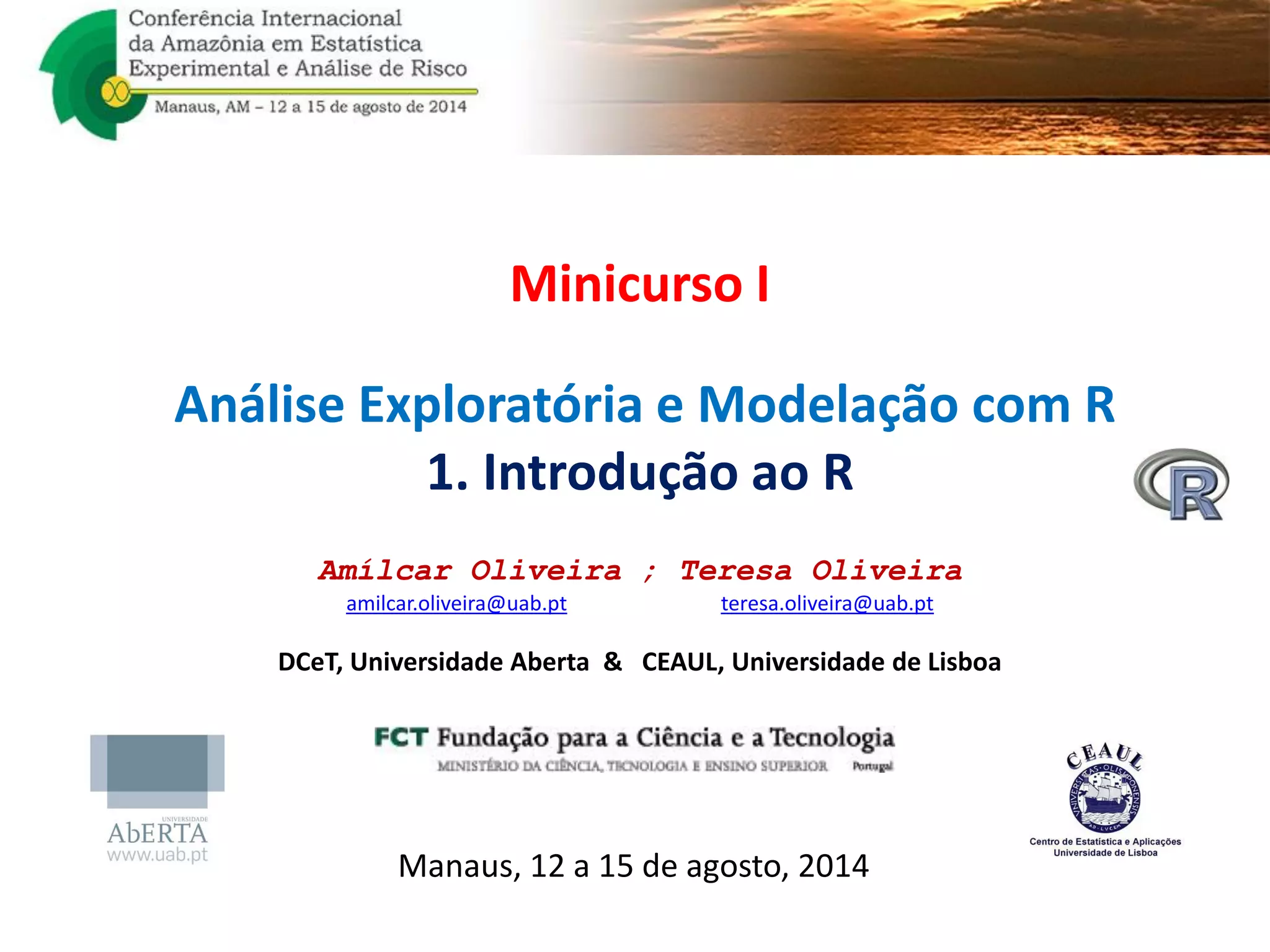 Minicurso I
Análise Exploratória e Modelação com R
1. Introdução ao R
Amílcar Oliveira ; Teresa Oliveira
amilcar.oliveira@uab.pt teresa.oliveira@uab.pt
DCeT, Universidade Aberta & CEAUL, Universidade de Lisboa
Manaus, 12 a 15 de agosto, 2014
 