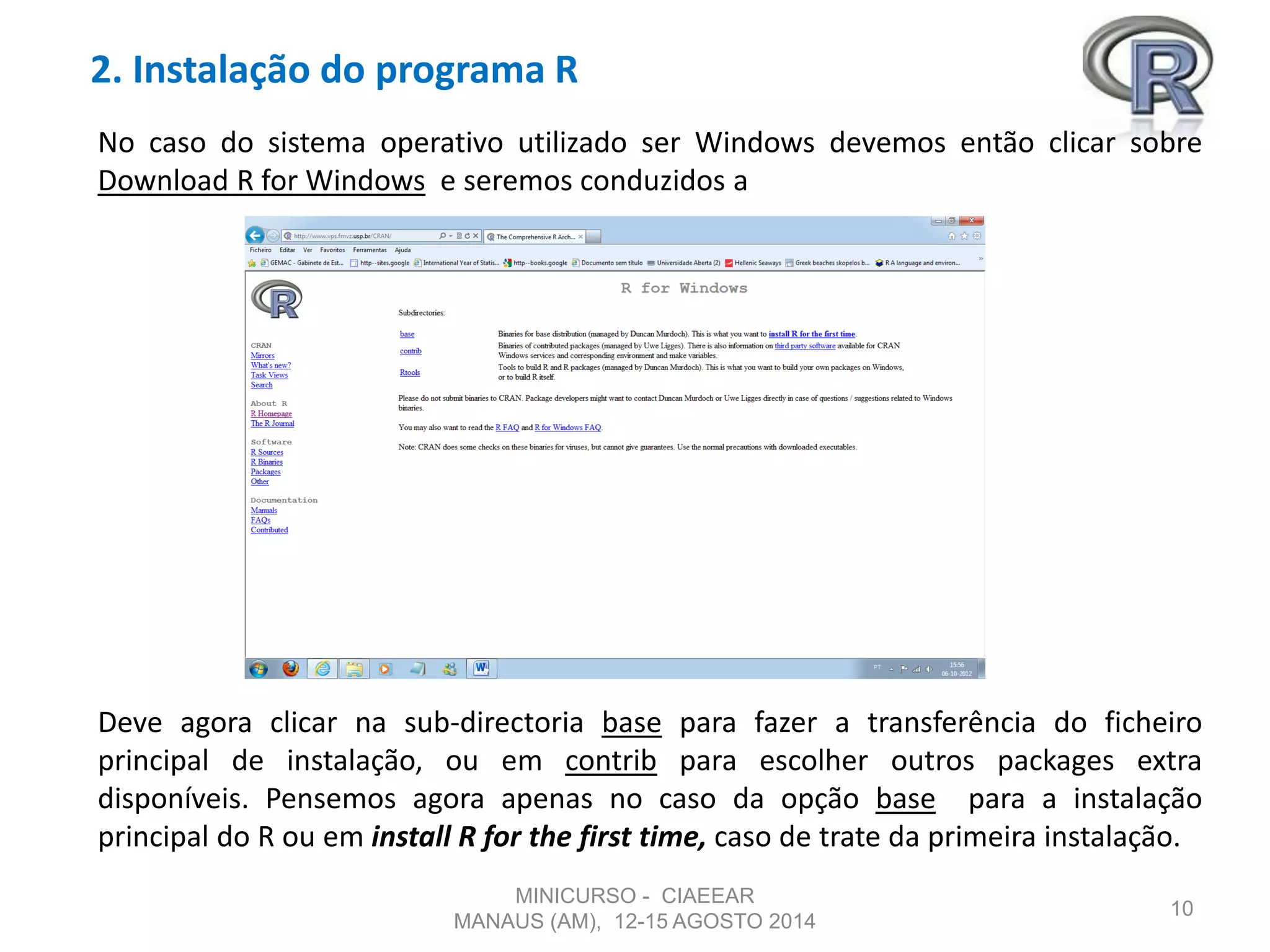 2. Instalação do programa R
10
No caso do sistema operativo utilizado ser Windows devemos então clicar sobre
Download R for Windows e seremos conduzidos a
Deve agora clicar na sub-directoria base para fazer a transferência do ficheiro
principal de instalação, ou em contrib para escolher outros packages extra
disponíveis. Pensemos agora apenas no caso da opção base para a instalação
principal do R ou em install R for the first time, caso de trate da primeira instalação.
MINICURSO - CIAEEAR
MANAUS (AM), 12-15 AGOSTO 2014
 