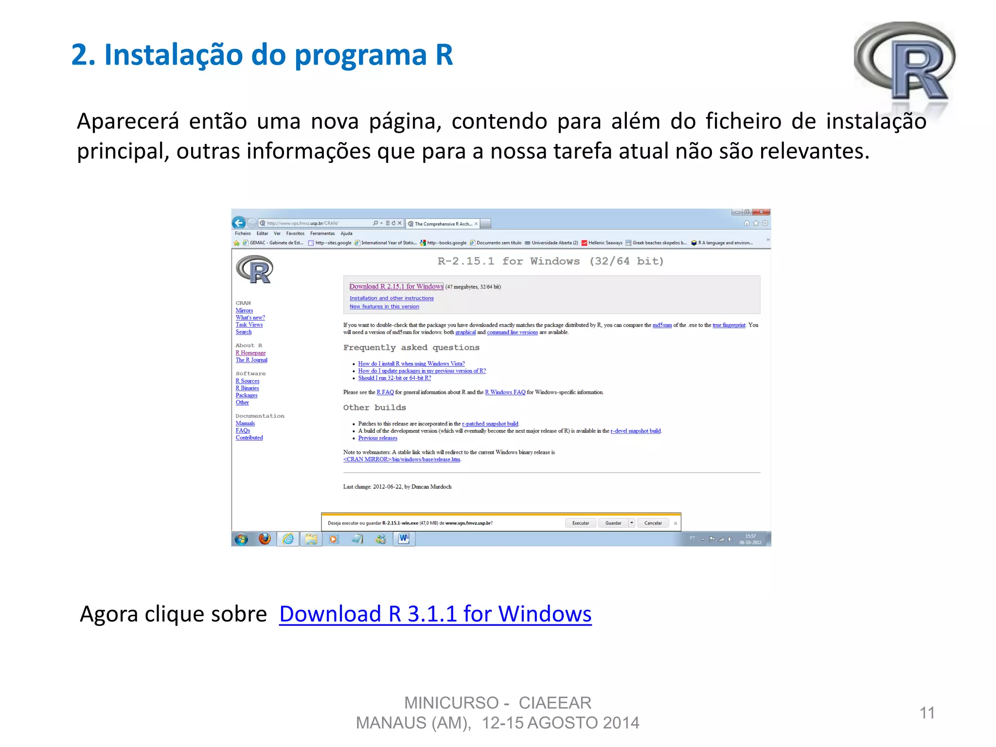 2. Instalação do programa R
11
Aparecerá então uma nova página, contendo para além do ficheiro de instalação
principal, outras informações que para a nossa tarefa atual não são relevantes.
Agora clique sobre Download R 3.1.1 for Windows
MINICURSO - CIAEEAR
MANAUS (AM), 12-15 AGOSTO 2014
 