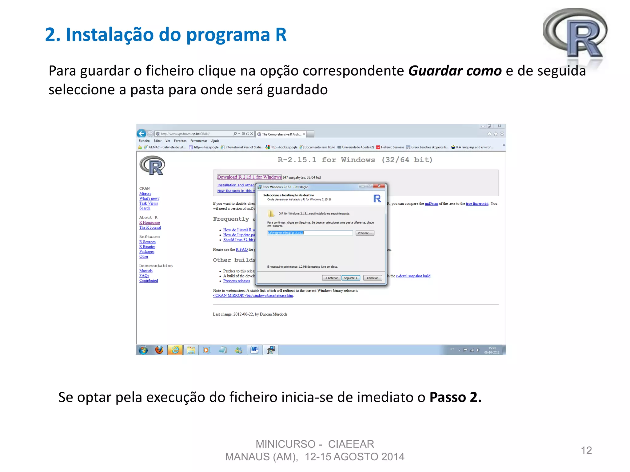 2. Instalação do programa R
12
Para guardar o ficheiro clique na opção correspondente Guardar como e de seguida
seleccione a pasta para onde será guardado
Se optar pela execução do ficheiro inicia-se de imediato o Passo 2.
MINICURSO - CIAEEAR
MANAUS (AM), 12-15 AGOSTO 2014
 