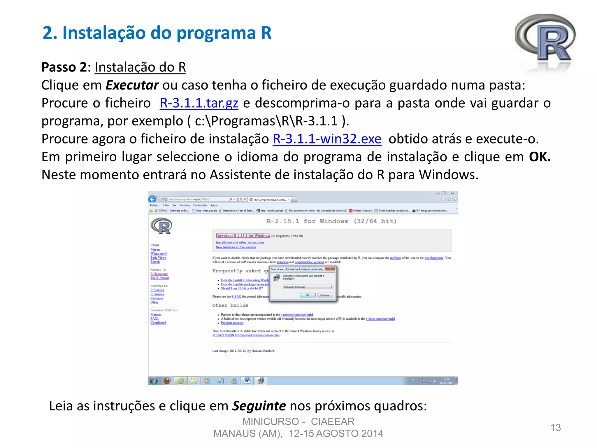 2. Instalação do programa R
13
Passo 2: Instalação do R
Clique em Executar ou caso tenha o ficheiro de execução guardado numa pasta:
Procure o ficheiro R-3.1.1.tar.gz e descomprima-o para a pasta onde vai guardar o
programa, por exemplo ( c:ProgramasRR-3.1.1 ).
Procure agora o ficheiro de instalação R-3.1.1-win32.exe obtido atrás e execute-o.
Em primeiro lugar seleccione o idioma do programa de instalação e clique em OK.
Neste momento entrará no Assistente de instalação do R para Windows.
Leia as instruções e clique em Seguinte nos próximos quadros:
MINICURSO - CIAEEAR
MANAUS (AM), 12-15 AGOSTO 2014
 