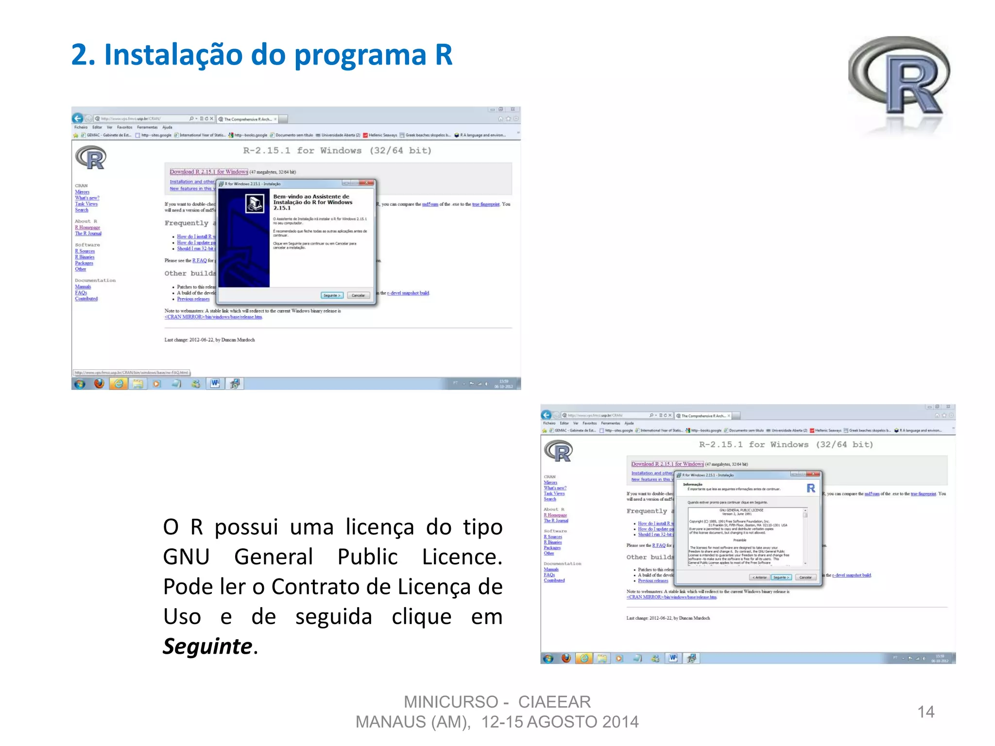 2. Instalação do programa R
14
O R possui uma licença do tipo
GNU General Public Licence.
Pode ler o Contrato de Licença de
Uso e de seguida clique em
Seguinte.
MINICURSO - CIAEEAR
MANAUS (AM), 12-15 AGOSTO 2014
 