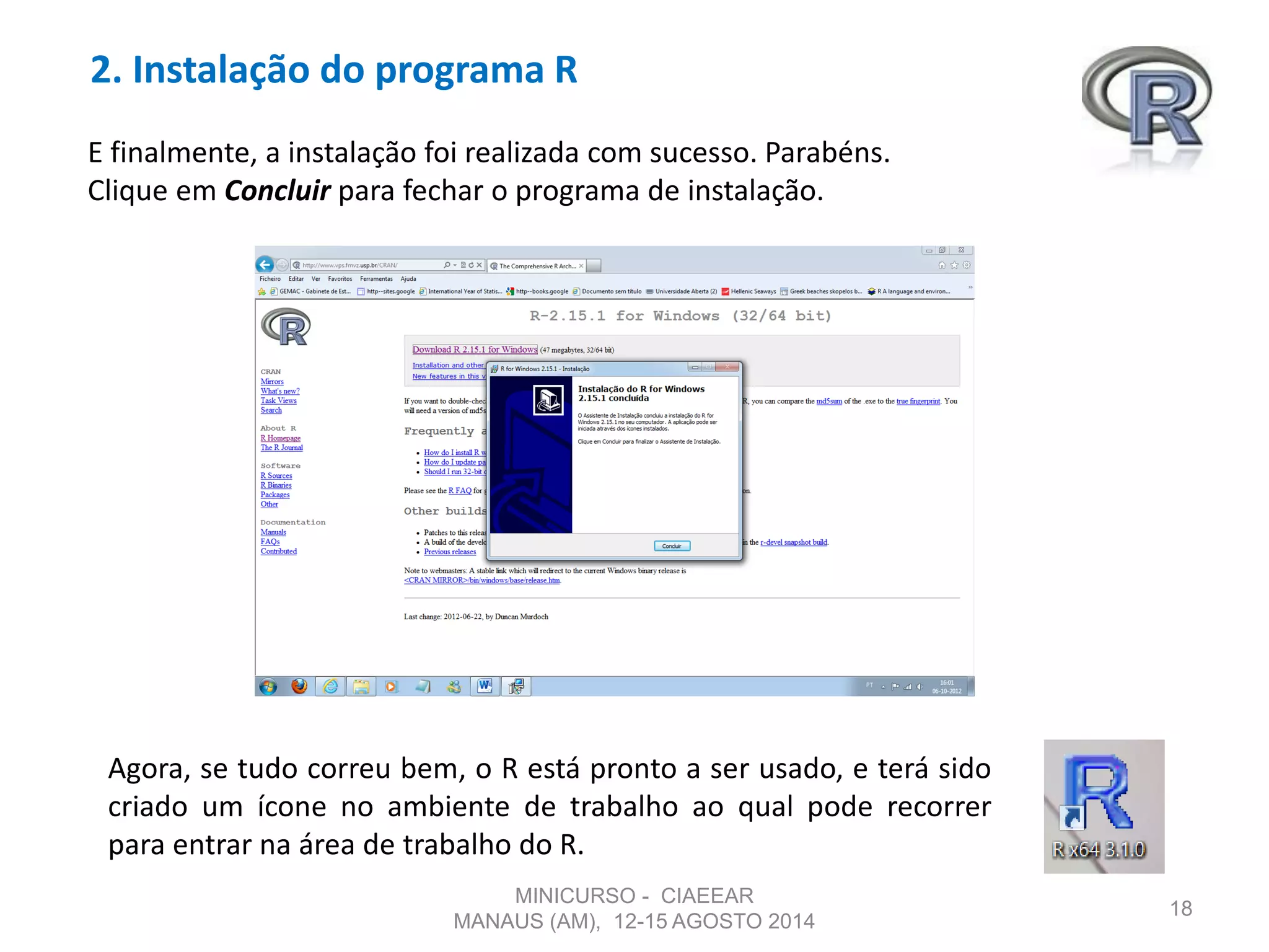 2. Instalação do programa R
18
E finalmente, a instalação foi realizada com sucesso. Parabéns.
Clique em Concluir para fechar o programa de instalação.
Agora, se tudo correu bem, o R está pronto a ser usado, e terá sido
criado um ícone no ambiente de trabalho ao qual pode recorrer
para entrar na área de trabalho do R.
MINICURSO - CIAEEAR
MANAUS (AM), 12-15 AGOSTO 2014
 