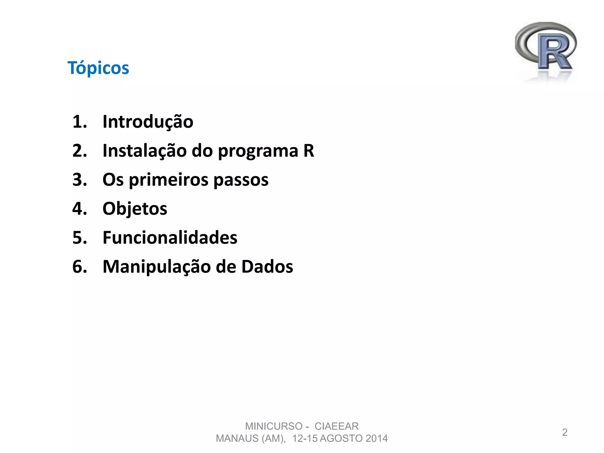 Tópicos
1. Introdução
2. Instalação do programa R
3. Os primeiros passos
4. Objetos
5. Funcionalidades
6. Manipulação de Dados
2
MINICURSO - CIAEEAR
MANAUS (AM), 12-15 AGOSTO 2014
 