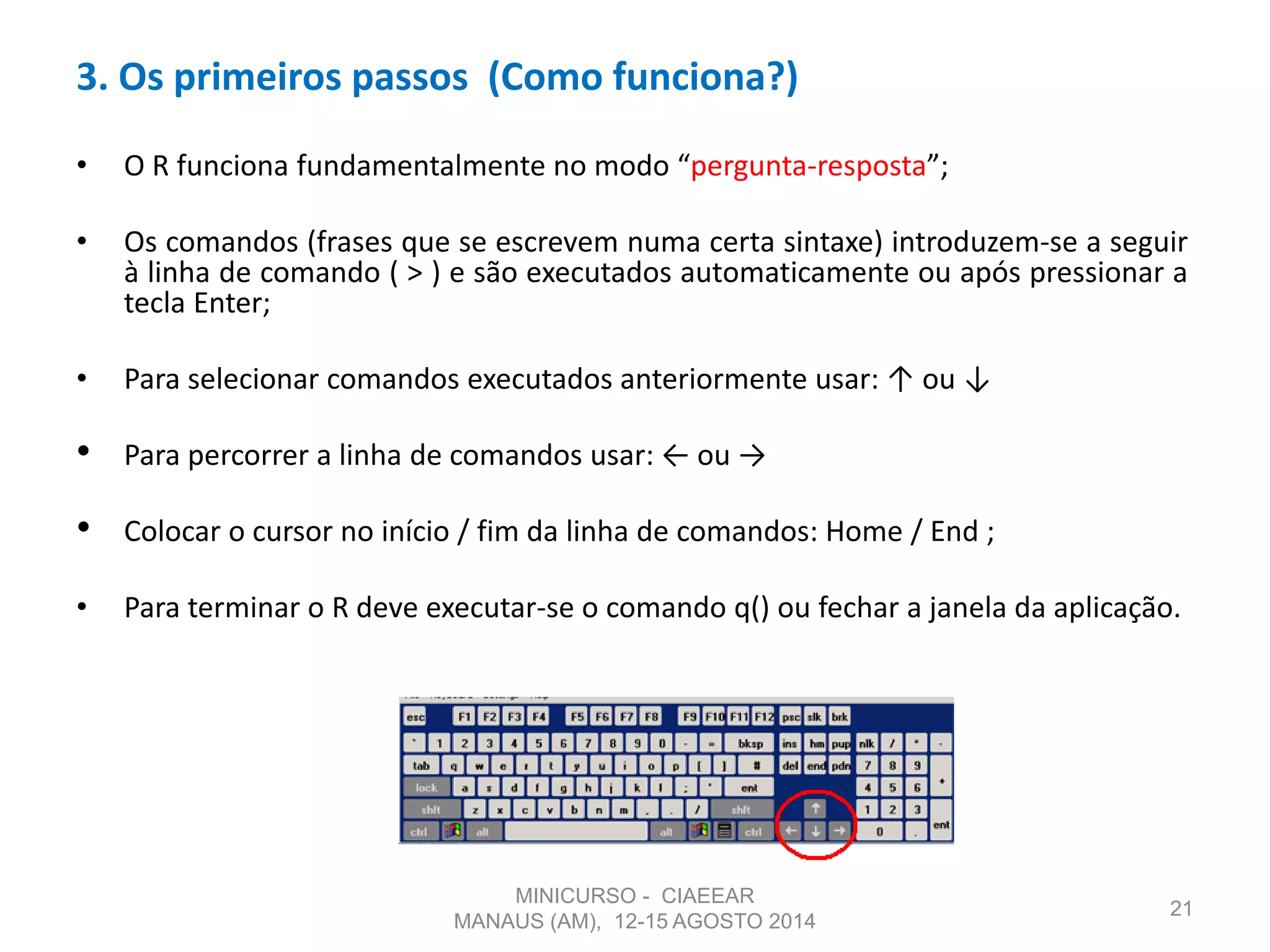 • O R funciona fundamentalmente no modo “pergunta-resposta”;
• Os comandos (frases que se escrevem numa certa sintaxe) introduzem-se a seguir
à linha de comando ( > ) e são executados automaticamente ou após pressionar a
tecla Enter;
• Para selecionar comandos executados anteriormente usar: ↑ ou ↓
• Para percorrer a linha de comandos usar: ← ou →
• Colocar o cursor no início / fim da linha de comandos: Home / End ;
• Para terminar o R deve executar-se o comando q() ou fechar a janela da aplicação.
21
3. Os primeiros passos (Como funciona?)
MINICURSO - CIAEEAR
MANAUS (AM), 12-15 AGOSTO 2014
 
