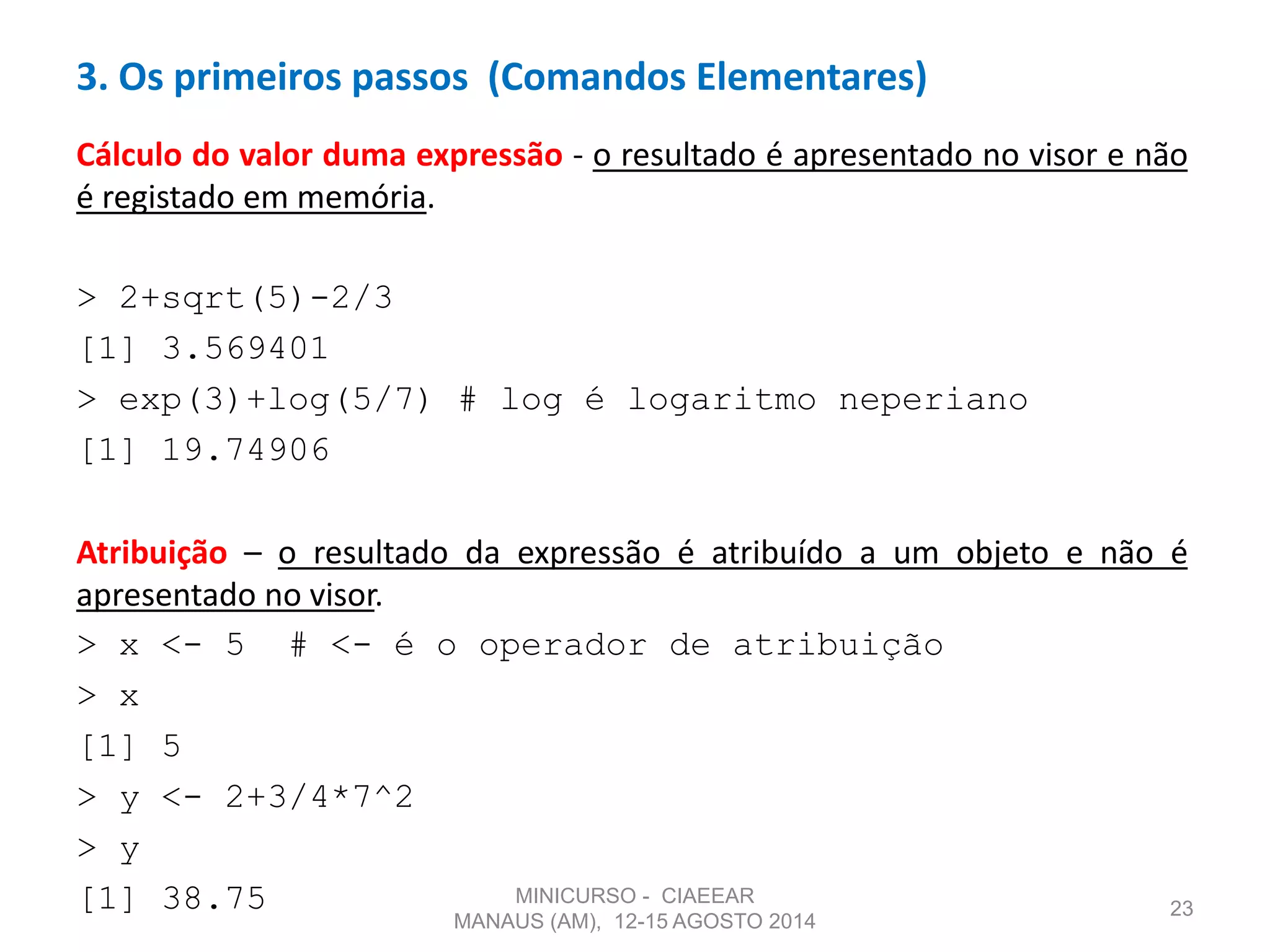 Cálculo do valor duma expressão - o resultado é apresentado no visor e não
é registado em memória.
> 2+sqrt(5)-2/3
[1] 3.569401
> exp(3)+log(5/7) # log é logaritmo neperiano
[1] 19.74906
Atribuição – o resultado da expressão é atribuído a um objeto e não é
apresentado no visor.
> x <- 5 # <- é o operador de atribuição
> x
[1] 5
> y <- 2+3/4*7^2
> y
[1] 38.75 23
3. Os primeiros passos (Comandos Elementares)
MINICURSO - CIAEEAR
MANAUS (AM), 12-15 AGOSTO 2014
 