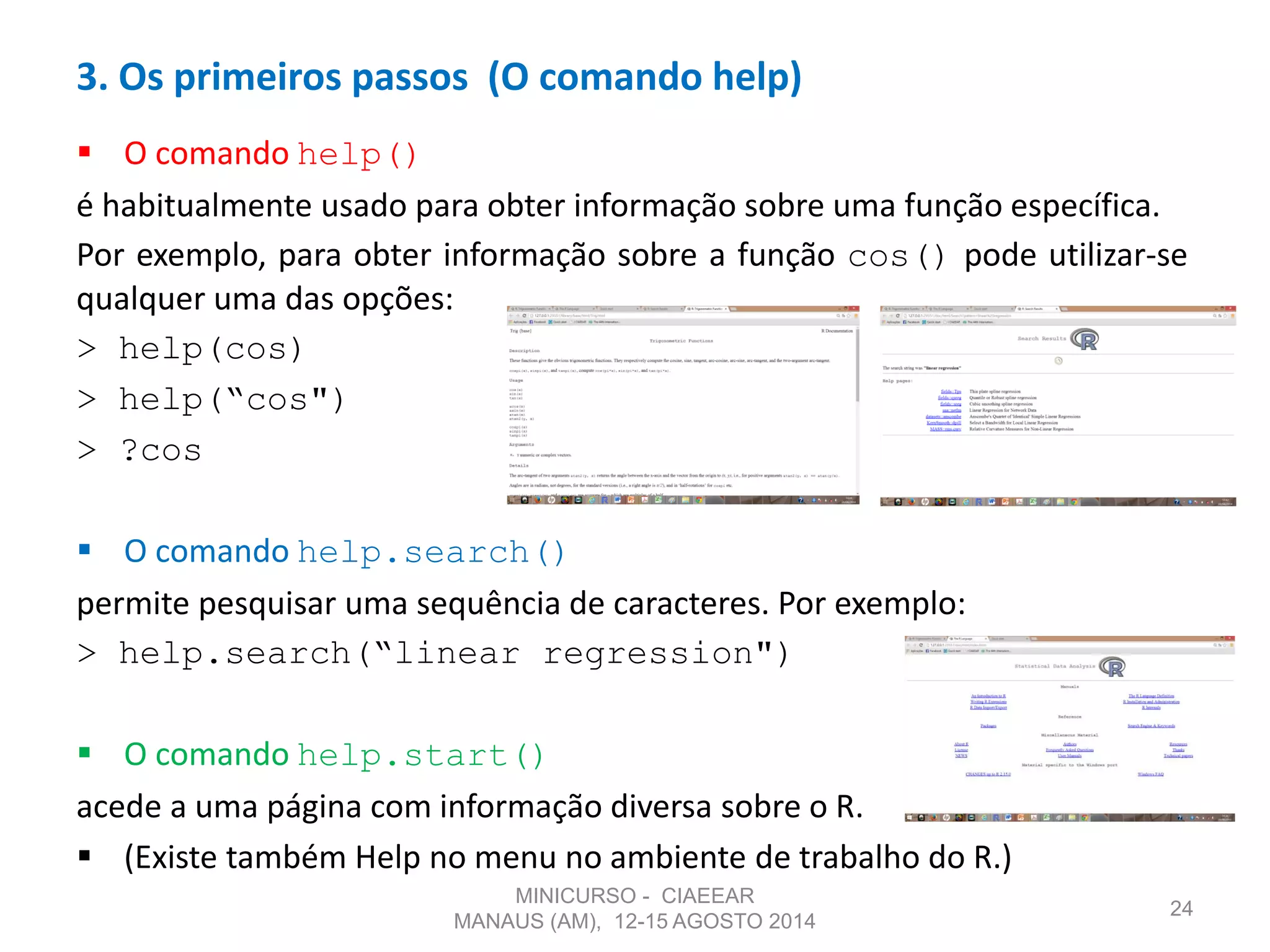  O comando help()
é habitualmente usado para obter informação sobre uma função específica.
Por exemplo, para obter informação sobre a função cos() pode utilizar-se
qualquer uma das opções:
> help(cos)
> help(“cos")
> ?cos
 O comando help.search()
permite pesquisar uma sequência de caracteres. Por exemplo:
> help.search(“linear regression")
 O comando help.start()
acede a uma página com informação diversa sobre o R.
 (Existe também Help no menu no ambiente de trabalho do R.)
24
3. Os primeiros passos (O comando help)
MINICURSO - CIAEEAR
MANAUS (AM), 12-15 AGOSTO 2014
 