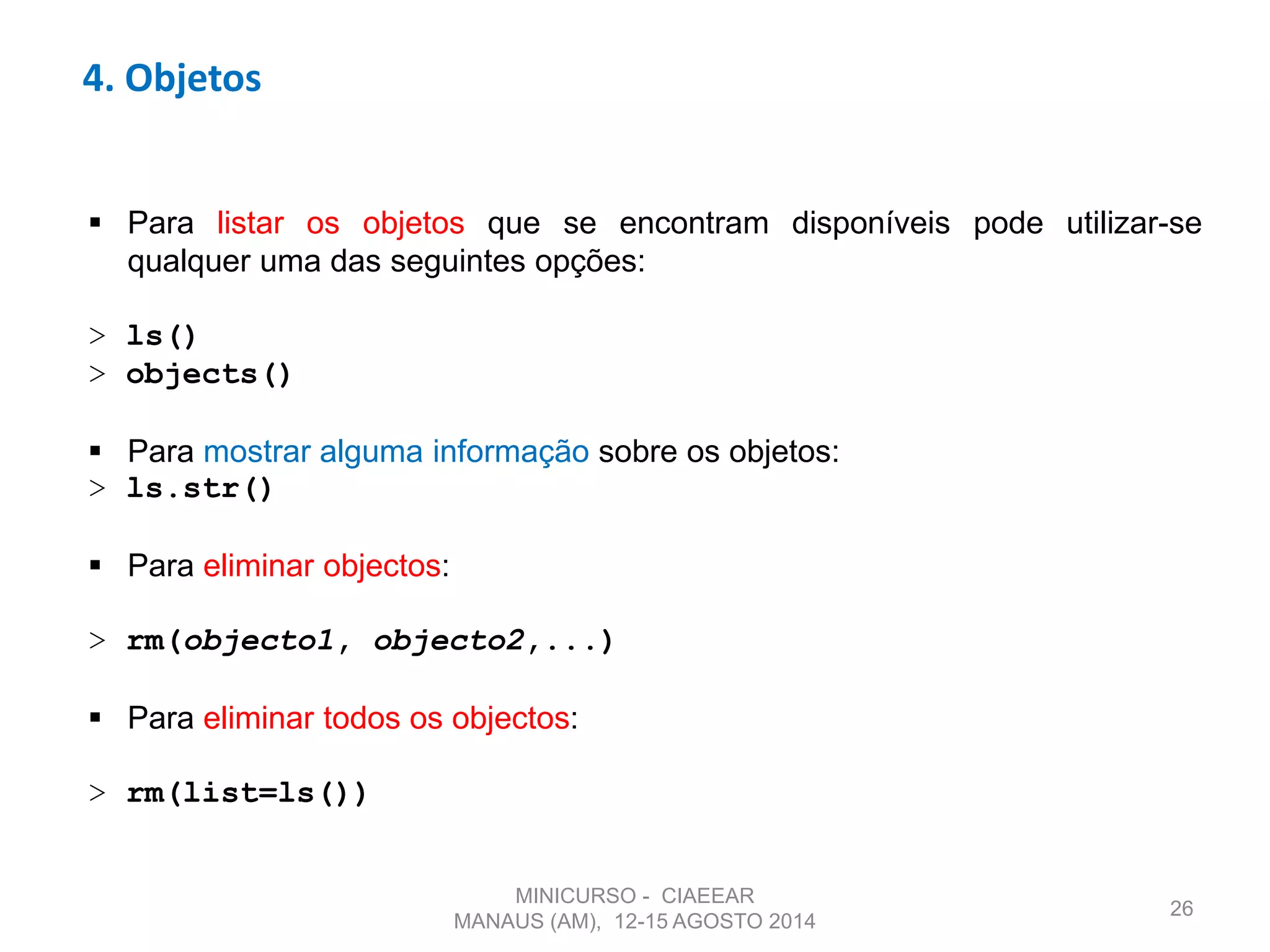 4. Objetos
26
 Para listar os objetos que se encontram disponíveis pode utilizar-se
qualquer uma das seguintes opções:
> ls()
> objects()
 Para mostrar alguma informação sobre os objetos:
> ls.str()
 Para eliminar objectos:
> rm(objecto1, objecto2,...)
 Para eliminar todos os objectos:
> rm(list=ls())
MINICURSO - CIAEEAR
MANAUS (AM), 12-15 AGOSTO 2014
 