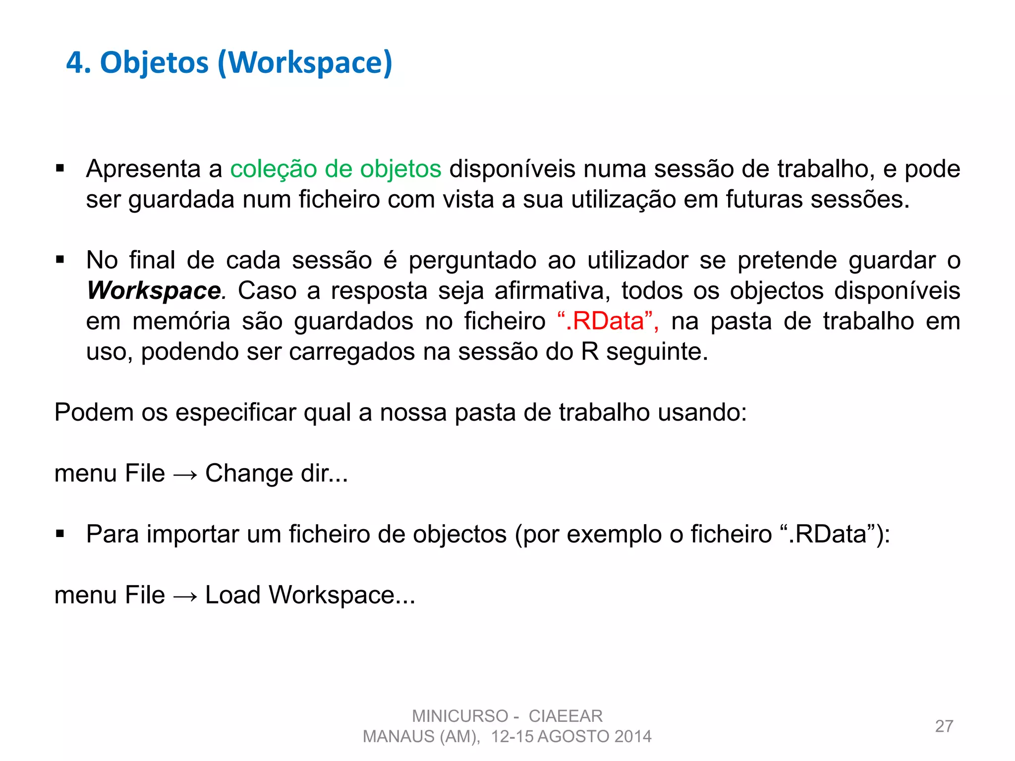 4. Objetos (Workspace)
27
 Apresenta a coleção de objetos disponíveis numa sessão de trabalho, e pode
ser guardada num ficheiro com vista a sua utilização em futuras sessões.
 No final de cada sessão é perguntado ao utilizador se pretende guardar o
Workspace. Caso a resposta seja afirmativa, todos os objectos disponíveis
em memória são guardados no ficheiro “.RData”, na pasta de trabalho em
uso, podendo ser carregados na sessão do R seguinte.
Podem os especificar qual a nossa pasta de trabalho usando:
menu File → Change dir...
 Para importar um ficheiro de objectos (por exemplo o ficheiro “.RData”):
menu File → Load Workspace...
MINICURSO - CIAEEAR
MANAUS (AM), 12-15 AGOSTO 2014
 