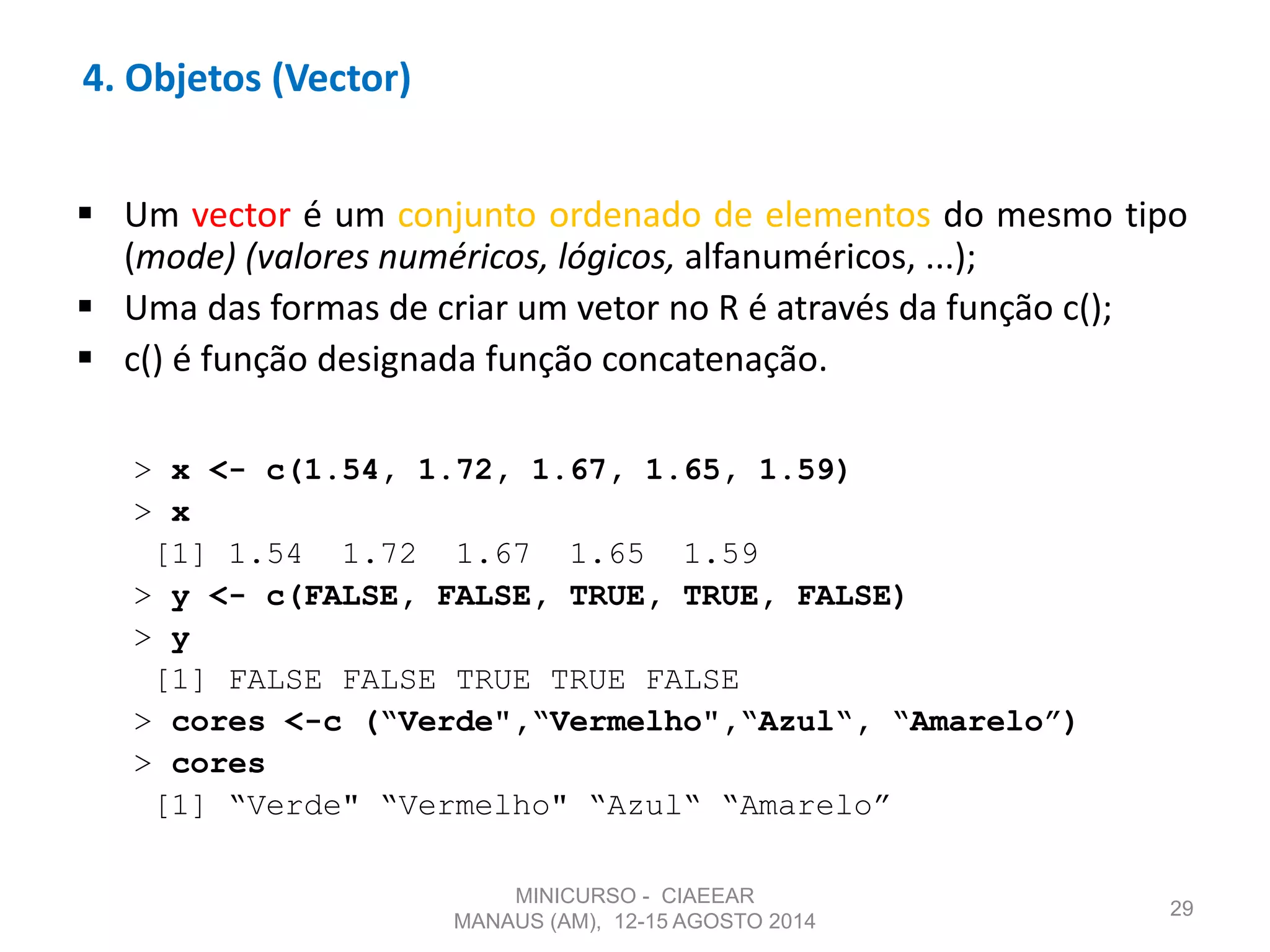  Um vector é um conjunto ordenado de elementos do mesmo tipo
(mode) (valores numéricos, lógicos, alfanuméricos, ...);
 Uma das formas de criar um vetor no R é através da função c();
 c() é função designada função concatenação.
> x <- c(1.54, 1.72, 1.67, 1.65, 1.59)
> x
[1] 1.54 1.72 1.67 1.65 1.59
> y <- c(FALSE, FALSE, TRUE, TRUE, FALSE)
> y
[1] FALSE FALSE TRUE TRUE FALSE
> cores <-c (“Verde",“Vermelho",“Azul“, “Amarelo”)
> cores
[1] “Verde" “Vermelho" “Azul“ “Amarelo”
29
4. Objetos (Vector)
MINICURSO - CIAEEAR
MANAUS (AM), 12-15 AGOSTO 2014
 