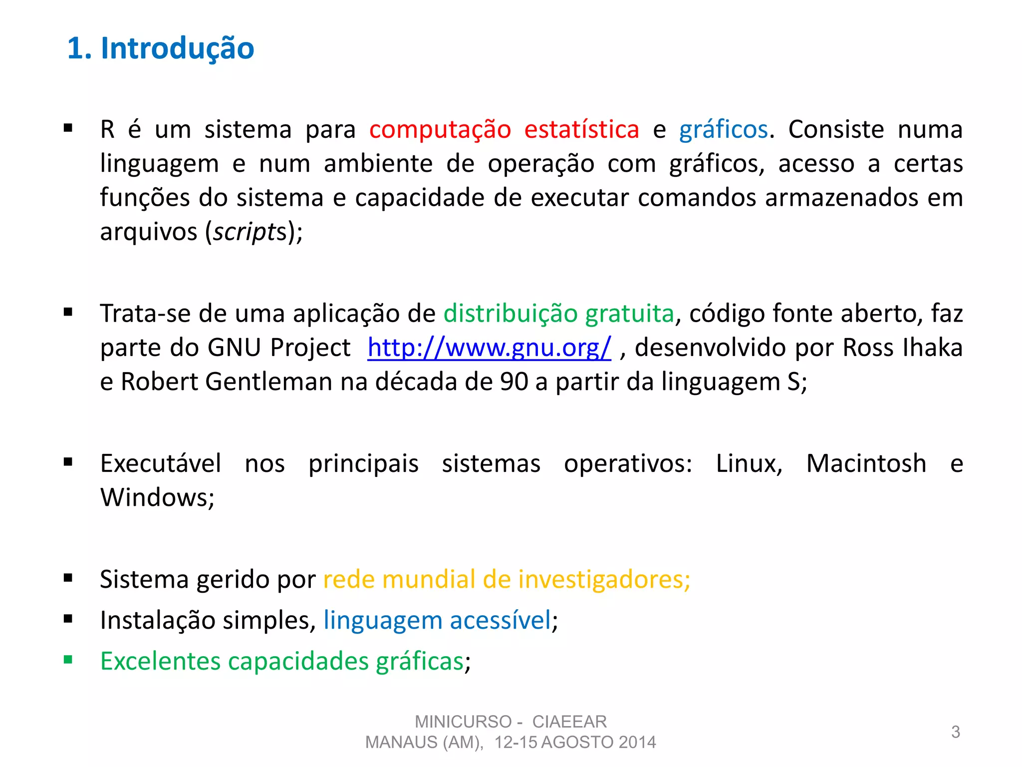 1. Introdução
 R é um sistema para computação estatística e gráficos. Consiste numa
linguagem e num ambiente de operação com gráficos, acesso a certas
funções do sistema e capacidade de executar comandos armazenados em
arquivos (scripts);
 Trata-se de uma aplicação de distribuição gratuita, código fonte aberto, faz
parte do GNU Project http://www.gnu.org/ , desenvolvido por Ross Ihaka
e Robert Gentleman na década de 90 a partir da linguagem S;
 Executável nos principais sistemas operativos: Linux, Macintosh e
Windows;
 Sistema gerido por rede mundial de investigadores;
 Instalação simples, linguagem acessível;
 Excelentes capacidades gráficas;
3
MINICURSO - CIAEEAR
MANAUS (AM), 12-15 AGOSTO 2014
 