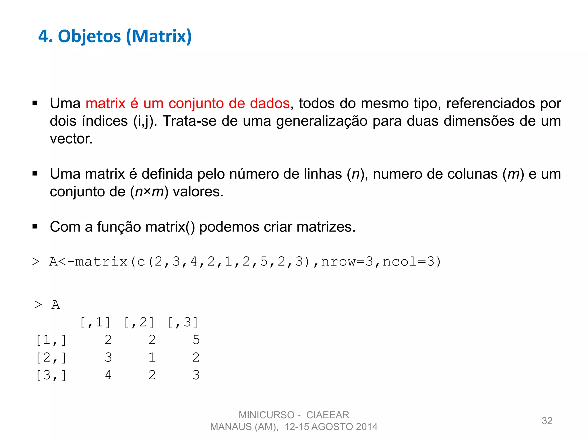 32
4. Objetos (Matrix)
 Uma matrix é um conjunto de dados, todos do mesmo tipo, referenciados por
dois índices (i,j). Trata-se de uma generalização para duas dimensões de um
vector.
 Uma matrix é definida pelo número de linhas (n), numero de colunas (m) e um
conjunto de (n×m) valores.
 Com a função matrix() podemos criar matrizes.
> A<-matrix(c(2,3,4,2,1,2,5,2,3),nrow=3,ncol=3)
> A
[,1] [,2] [,3]
[1,] 2 2 5
[2,] 3 1 2
[3,] 4 2 3
MINICURSO - CIAEEAR
MANAUS (AM), 12-15 AGOSTO 2014
 