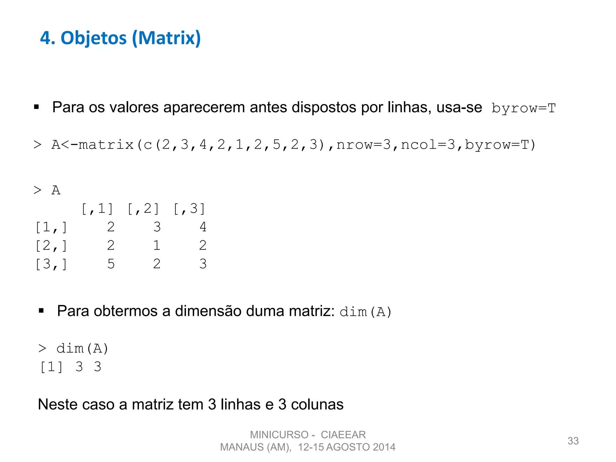 33
4. Objetos (Matrix)
 Para os valores aparecerem antes dispostos por linhas, usa-se byrow=T
> A<-matrix(c(2,3,4,2,1,2,5,2,3),nrow=3,ncol=3,byrow=T)
> A
[,1] [,2] [,3]
[1,] 2 3 4
[2,] 2 1 2
[3,] 5 2 3
 Para obtermos a dimensão duma matriz: dim(A)
> dim(A)
[1] 3 3
Neste caso a matriz tem 3 linhas e 3 colunas
MINICURSO - CIAEEAR
MANAUS (AM), 12-15 AGOSTO 2014
 