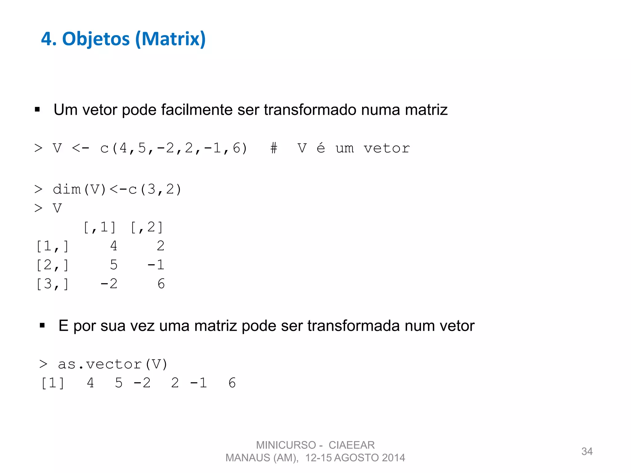 34
4. Objetos (Matrix)
 Um vetor pode facilmente ser transformado numa matriz
> V <- c(4,5,-2,2,-1,6) # V é um vetor
 E por sua vez uma matriz pode ser transformada num vetor
> as.vector(V)
[1] 4 5 -2 2 -1 6
> dim(V)<-c(3,2)
> V
[,1] [,2]
[1,] 4 2
[2,] 5 -1
[3,] -2 6
MINICURSO - CIAEEAR
MANAUS (AM), 12-15 AGOSTO 2014
 